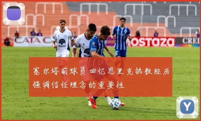 塞尔塔前球员回忆恩里克执教经历强调信任理念的重要性