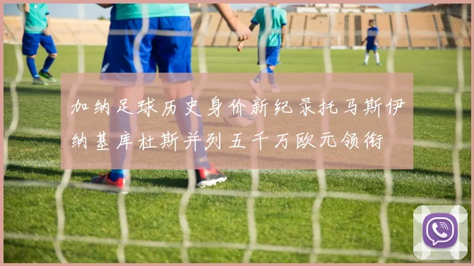 加纳足球历史身价新纪录托马斯伊纳基库杜斯并列五千万欧元领衔