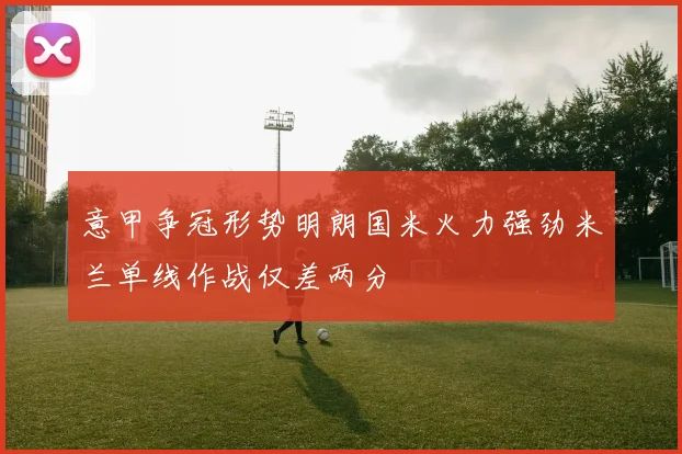 意甲争冠形势明朗国米火力强劲米兰单线作战仅差两分