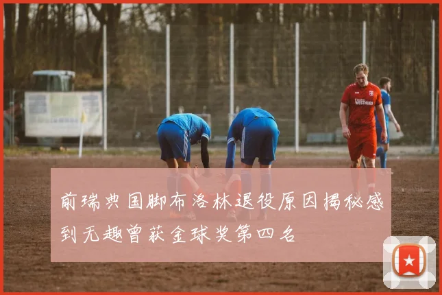 前瑞典国脚布洛林退役原因揭秘感到无趣曾获金球奖第四名