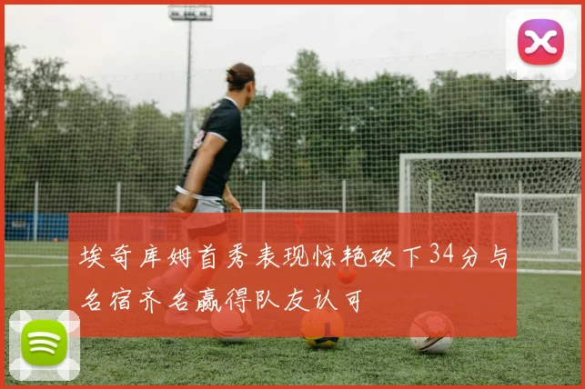 埃奇库姆首秀表现惊艳砍下34分与名宿齐名赢得队友认可