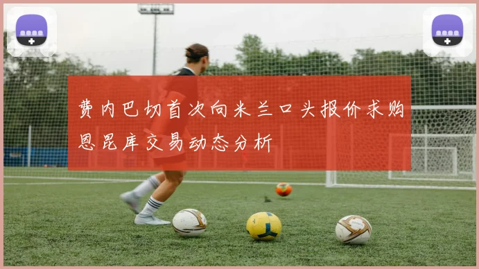 费内巴切首次向米兰口头报价求购恩昆库交易动态分析