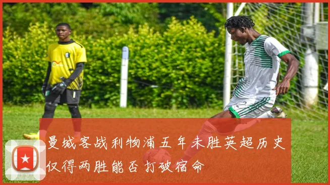 曼城客战利物浦五年未胜英超历史仅得两胜能否打破宿命