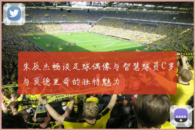 朱辰杰畅谈足球偶像与智慧球员C罗与莫德里奇的独特魅力