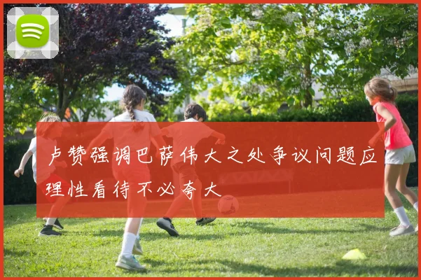 卢赞强调巴萨伟大之处争议问题应理性看待不必夸大