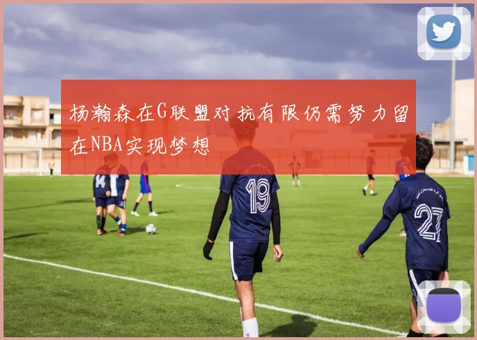 杨瀚森在G联盟对抗有限仍需努力留在NBA实现梦想