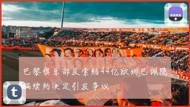 巴黎俱乐部反索赔44亿欧姆巴佩隐瞒续约决定引发争议