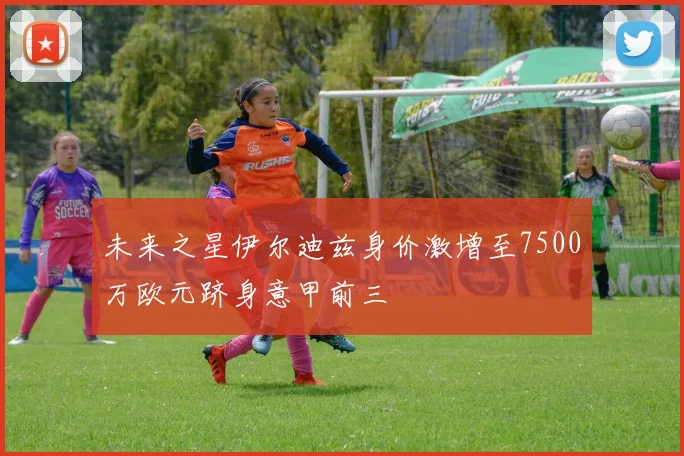 未来之星伊尔迪兹身价激增至7500万欧元跻身意甲前三