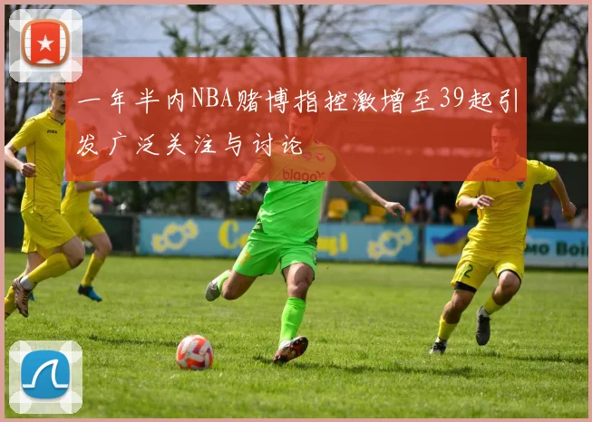 一年半内NBA赌博指控激增至39起引发广泛关注与讨论