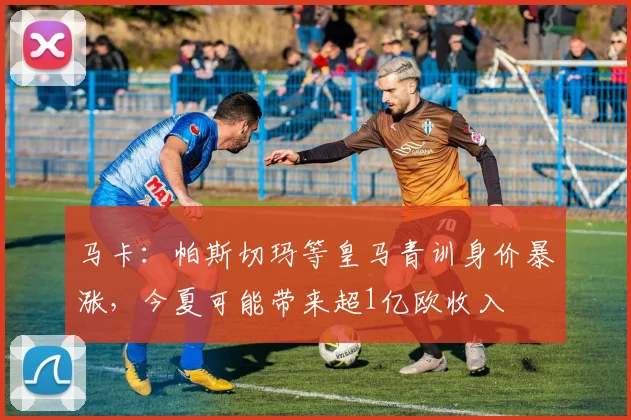 马卡：帕斯切玛等皇马青训身价暴涨，今夏可能带来超1亿欧收入