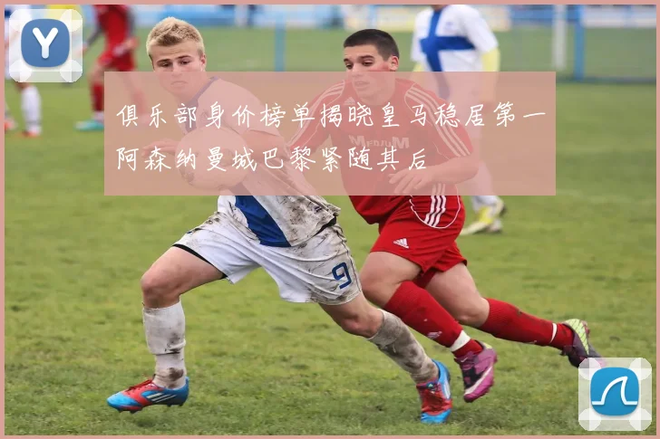 俱乐部身价榜单揭晓皇马稳居第一阿森纳曼城巴黎紧随其后