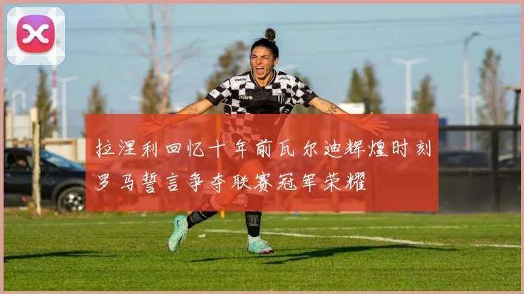 拉涅利回忆十年前瓦尔迪辉煌时刻罗马誓言争夺联赛冠军荣耀