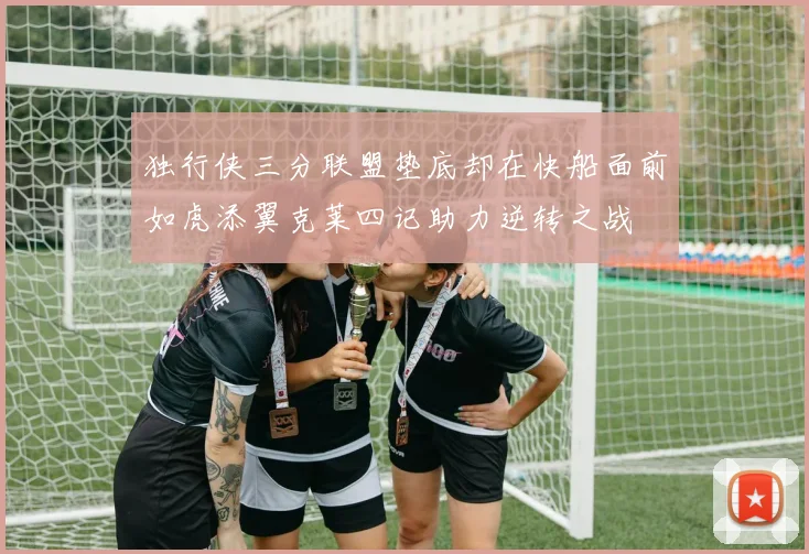 独行侠三分联盟垫底却在快船面前如虎添翼克莱四记助力逆转之战