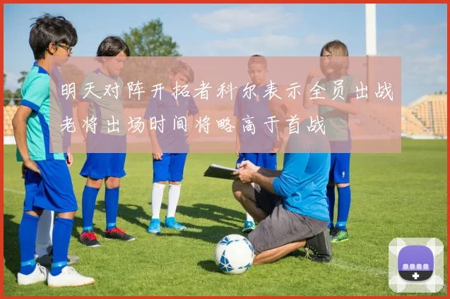明天对阵开拓者科尔表示全员出战老将出场时间将略高于首战