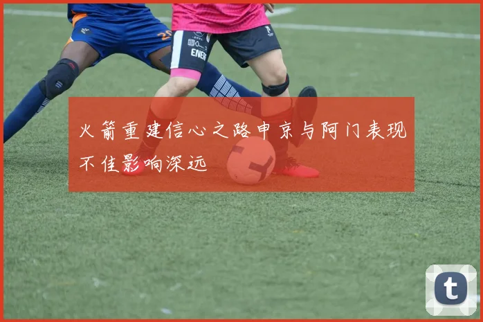 火箭重建信心之路申京与阿门表现不佳影响深远