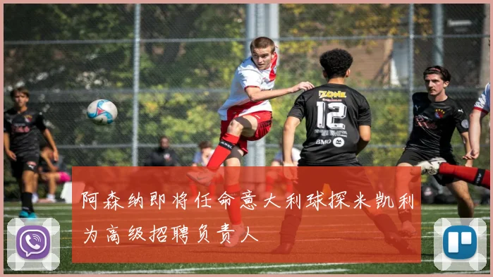 阿森纳即将任命意大利球探米凯利为高级招聘负责人