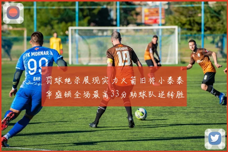 罚球绝杀展现实力火箭旧将小泰泰华盛顿全场最高33分助球队逆转胜利