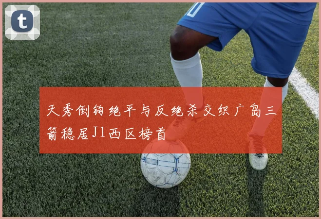 天秀倒钩绝平与反绝杀交织广岛三箭稳居J1西区榜首