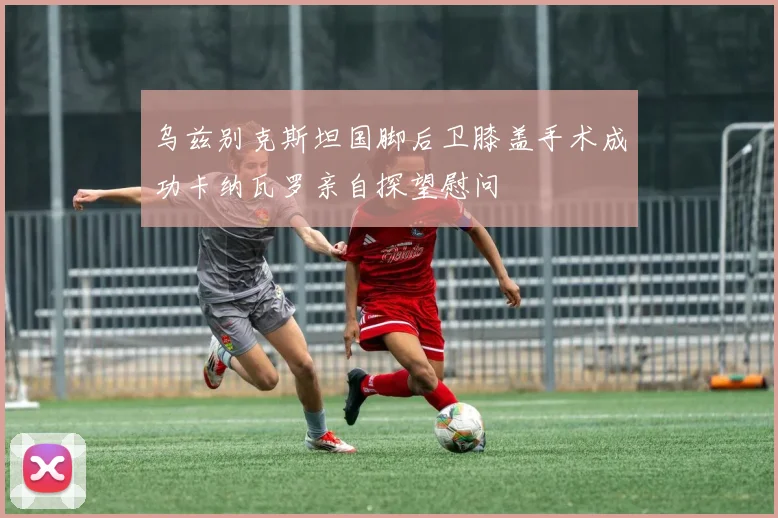 乌兹别克斯坦国脚后卫膝盖手术成功卡纳瓦罗亲自探望慰问