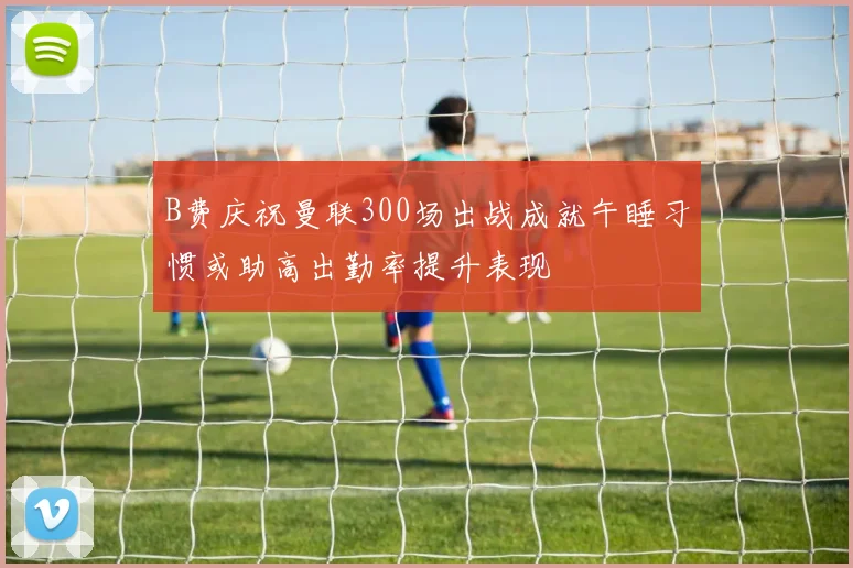 B费庆祝曼联300场出战成就午睡习惯或助高出勤率提升表现
