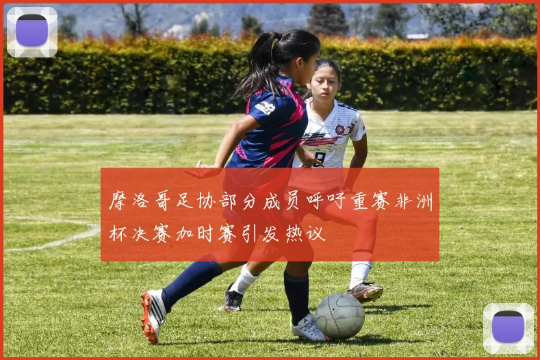 摩洛哥足协部分成员呼吁重赛非洲杯决赛加时赛引发热议