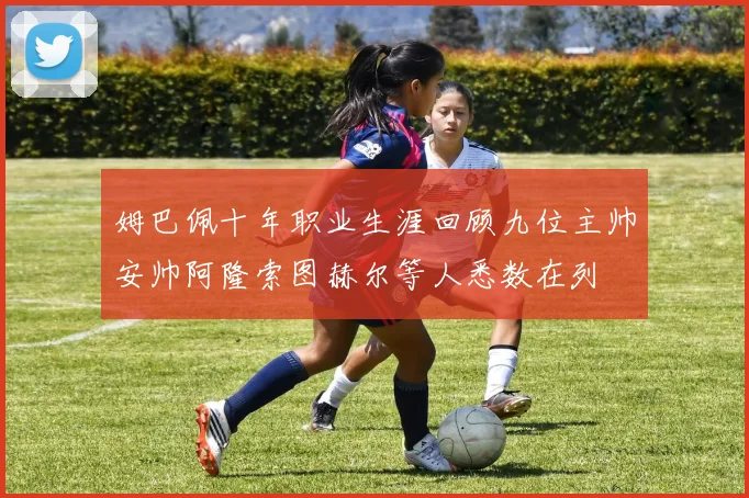 姆巴佩十年职业生涯回顾九位主帅安帅阿隆索图赫尔等人悉数在列