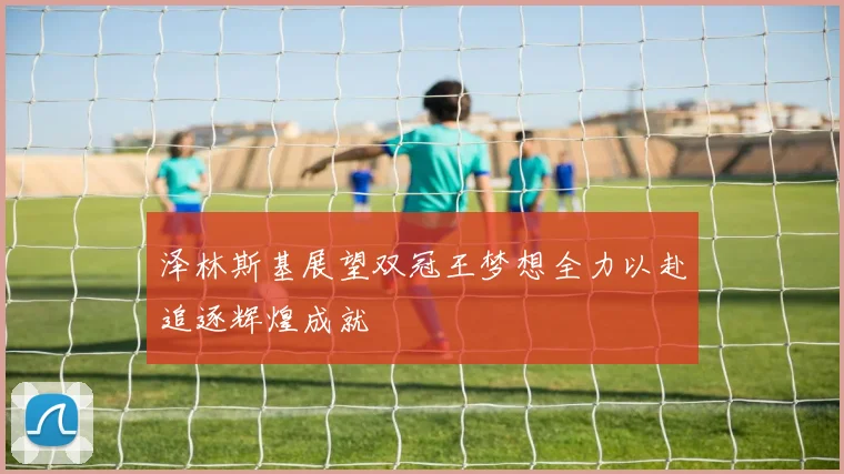 泽林斯基展望双冠王梦想全力以赴追逐辉煌成就