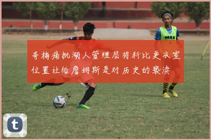 夸梅痛批湖人管理层将科比更衣室位置让给詹姆斯是对历史的亵渎