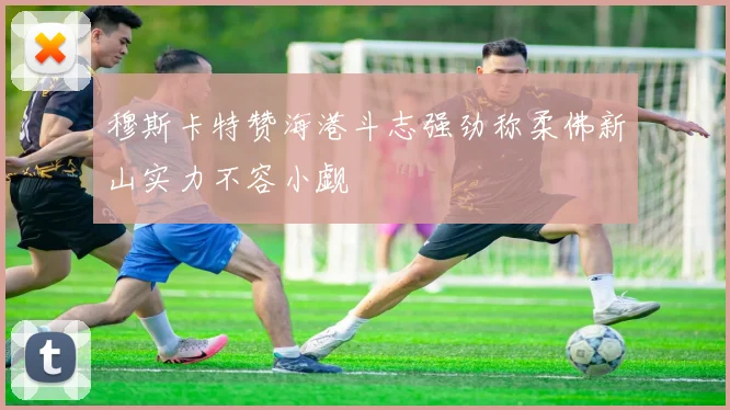 穆斯卡特赞海港斗志强劲称柔佛新山实力不容小觑