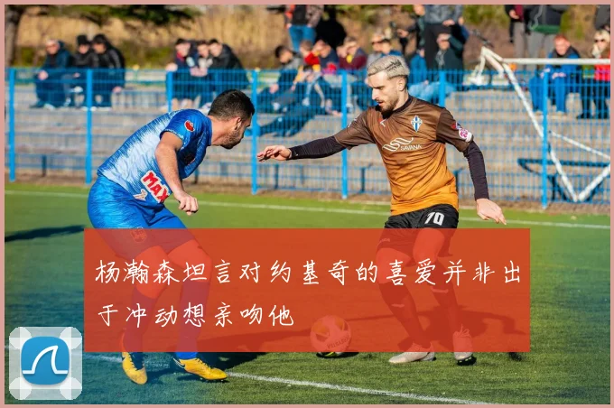 杨瀚森坦言对约基奇的喜爱并非出于冲动想亲吻他