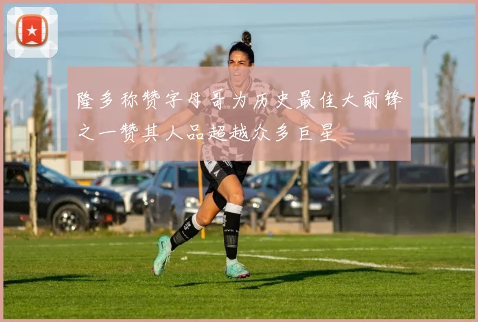隆多称赞字母哥为历史最佳大前锋之一赞其人品超越众多巨星